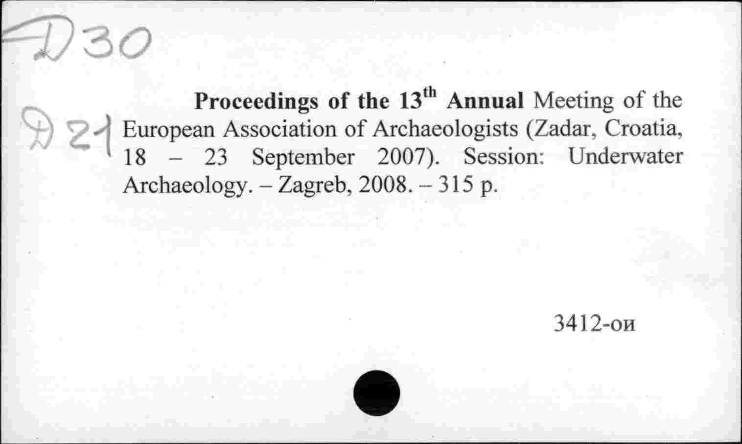 ﻿Proceedings of the 13th Annual Meeting of the ■ European Association of Archaeologists (Zadar, Croatia, '18 - 23 September 2007). Session: Underwater Archaeology. - Zagreb, 2008. - 315 p.
3412-ои